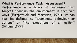What is Performance Task Assessment?
Performance is a series of responses that
targets changing the environment in specified
ways (Fitzpatrick and Morrison, 1971). It can
also be defined as “examinees behaviour or
actions” or “the executions of an action”
(Gitomer,1993).
 
