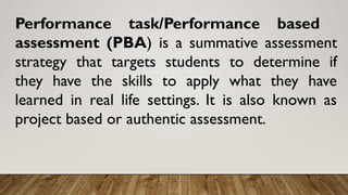 Performance task/Performance based
assessment (PBA) is a summative assessment
strategy that targets students to determine if
they have the skills to apply what they have
learned in real life settings. It is also known as
project based or authentic assessment.
 