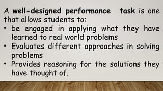 A well-designed performance task is one
that allows students to:
• be engaged in applying what they have
learned to real world problems
• Evaluates different approaches in solving
problems
• Provides reasoning for the solutions they
have thought of.
 