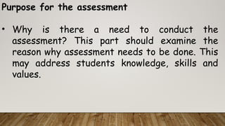 Purpose for the assessment
• Why is there a need to conduct the
assessment? This part should examine the
reason why assessment needs to be done. This
may address students knowledge, skills and
values.
 