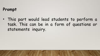 Prompt
• This part would lead students to perform a
task. This can be in a form of questions or
statements inquiry.
 