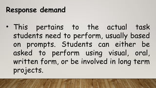 Response demand
• This pertains to the actual task
students need to perform, usually based
on prompts. Students can either be
asked to perform using visual, oral,
written form, or be involved in long term
projects.
 