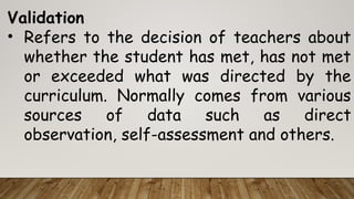 Validation
• Refers to the decision of teachers about
whether the student has met, has not met
or exceeded what was directed by the
curriculum. Normally comes from various
sources of data such as direct
observation, self-assessment and others.
 