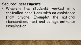 Secured assessments
• Wherein the students worked in a
controlled conditions with no assistance
from anyone. Example: the national
standardized test and college entrance
examination
 