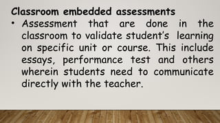 Classroom embedded assessments
• Assessment that are done in the
classroom to validate student’s learning
on specific unit or course. This include
essays, performance test and others
wherein students need to communicate
directly with the teacher.
 