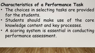 Characteristics of a Performance Task
• The choices in selecting tasks are provided
for the students.
• Students should make use of the core
knowledge content and key processes.
• A scoring system is essential in conducting
performance assessment.
 