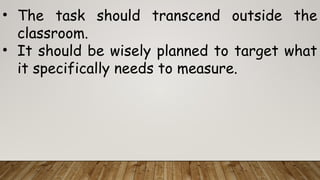 • The task should transcend outside the
classroom.
• It should be wisely planned to target what
it specifically needs to measure.
 