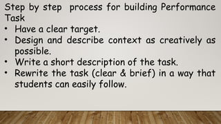Step by step process for building Performance
Task
• Have a clear target.
• Design and describe context as creatively as
possible.
• Write a short description of the task.
• Rewrite the task (clear & brief) in a way that
students can easily follow.
 