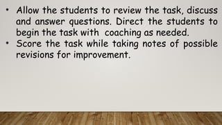 • Allow the students to review the task, discuss
and answer questions. Direct the students to
begin the task with coaching as needed.
• Score the task while taking notes of possible
revisions for improvement.
 
