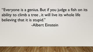 “Everyone is a genius. But if you judge a fish on its
ability to climb a tree , it will live its whole life
believing that it is stupid.”
-Albert Einstein
 