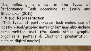 The Following is a list of the Types of
Performance Task according to Lewin and
Shoemaker (2011)
• Visual Representation
This types of performance task makes use of
mostly visual/graphic material but may also include
some written text. (Ex. Comic strips, graphic
organizers, posters & Electronic presentation
such as digital movies)
 