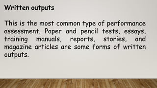 Written outputs
This is the most common type of performance
assessment. Paper and pencil tests, essays,
training manuals, reports, stories, and
magazine articles are some forms of written
outputs.
 