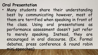 Oral Presentation
• Many students share their understanding
best by communicating however, most of
them are terrified when speaking in front of
the class. Using oral presentations as
performance assessment doesn’t just refer
to merely speaking. Instead, they are
encouraged in oral discourse. (Ex. Formal
debates, press conference & round robin
mini speeches)
 