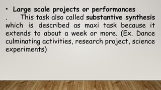 • Large scale projects or performances
. This task also called substantive synthesis
which is described as maxi task because it
extends to about a week or more. (Ex. Dance
culminating activities, research project, science
experiments)
 