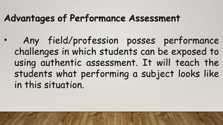 Advantages of Performance Assessment
• Any field/profession posses performance
challenges in which students can be exposed to
using authentic assessment. It will teach the
students what performing a subject looks like
in this situation.
 