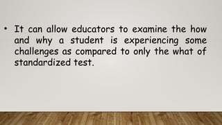 • It can allow educators to examine the how
and why a student is experiencing some
challenges as compared to only the what of
standardized test.
 
