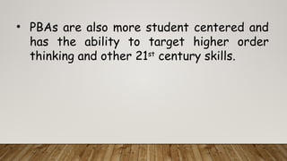 • PBAs are also more student centered and
has the ability to target higher order
thinking and other 21st
century skills.
 