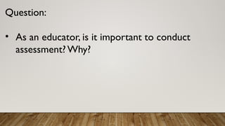 Question:
• As an educator, is it important to conduct
assessment?Why?
 