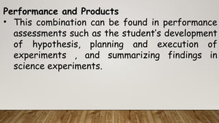 Performance and Products
• This combination can be found in performance
assessments such as the student’s development
of hypothesis, planning and execution of
experiments , and summarizing findings in
science experiments.
 