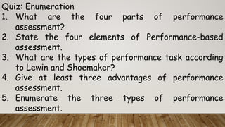 Quiz: Enumeration
1. What are the four parts of performance
assessment?
2. State the four elements of Performance-based
assessment.
3. What are the types of performance task according
to Lewin and Shoemaker?
4. Give at least three advantages of performance
assessment.
5. Enumerate the three types of performance
assessment.
 