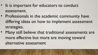 • It is important for educators to conduct
assessment.
• Professionals in the academic community have
differing ideas on how to implement assessment
strategies.
• Many still believe that traditional assessments are
more effective but more are moving toward
alternative assessment
 