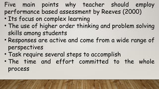 Five main points why teacher should employ
performance based assessment by Reeves (2000)
• Its focus on complex learning
• The use of higher order thinking and problem solving
skills among students
• Responses are active and come from a wide range of
perspectives
• Task require several steps to accomplish
• The time and effort committed to the whole
process
 