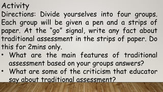 Activity
Directions: Divide yourselves into four groups.
Each group will be given a pen and a strips of
paper. At the “go” signal, write any fact about
traditional assessment in the strips of paper. Do
this for 2mins only.
• What are the main features of traditional
assessment based on your groups answers?
• What are some of the criticism that educator
say about traditional assessment?
 