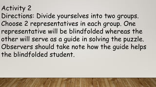 Activity 2
Directions: Divide yourselves into two groups.
Choose 2 representatives in each group. One
representative will be blindfolded whereas the
other will serve as a guide in solving the puzzle.
Observers should take note how the guide helps
the blindfolded student.
 