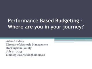 Performance Based Budgeting -
Where are you in your journey?
Adam Lindsay
Director of Strategic Management
Rockingham County
July 11, 2013
alindsay@co.rockingham.nc.us
 