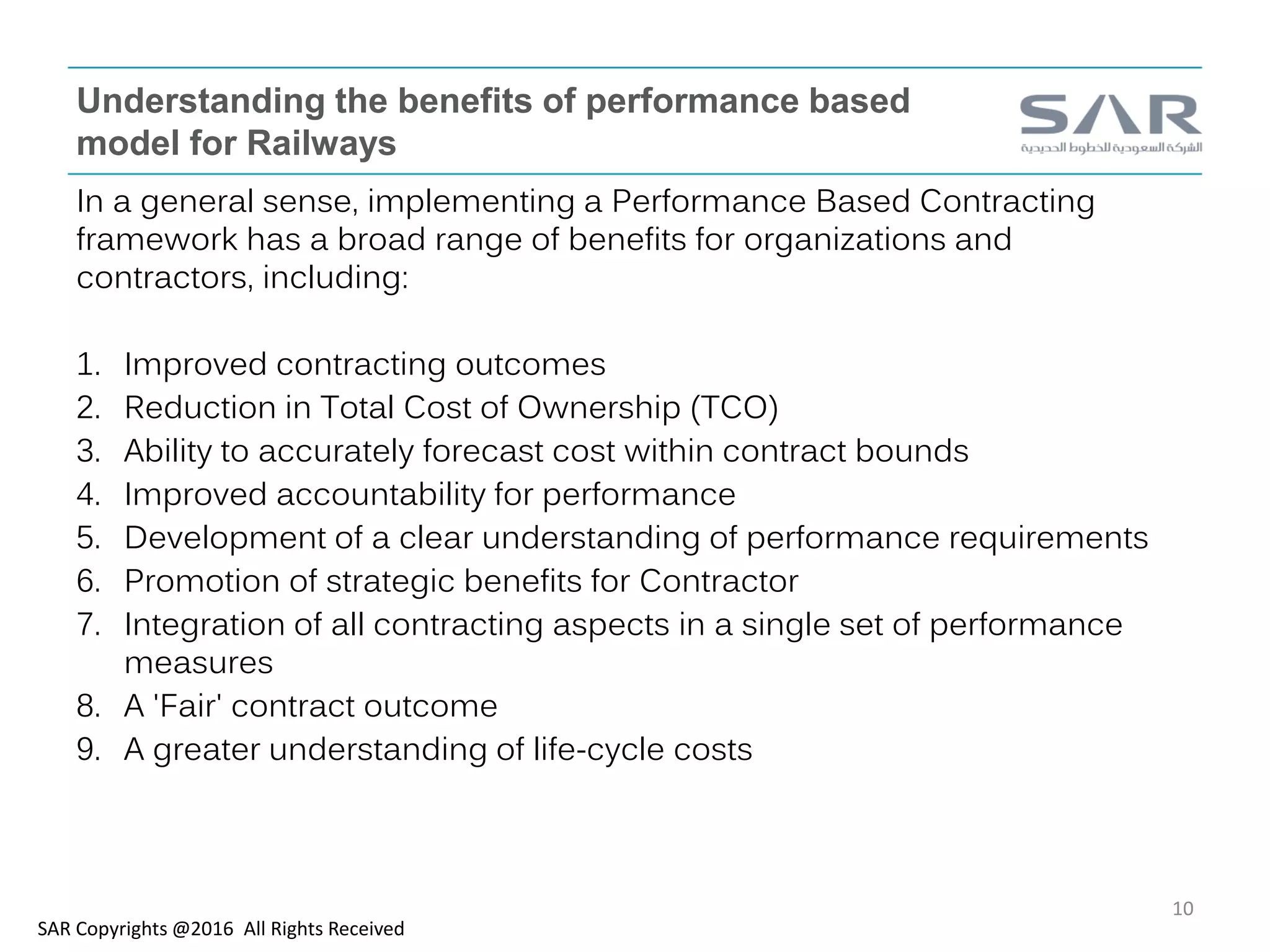 Understanding the benefits of performance based
model for Railways
In a general sense, implementing a Performance Based Contracting
framework has a broad range of benefits for organizations and
contractors, including:
1. Improved contracting outcomes
2. Reduction in Total Cost of Ownership (TCO)
3. Ability to accurately forecast cost within contract bounds
4. Improved accountability for performance
5. Development of a clear understanding of performance requirements
6. Promotion of strategic benefits for Contractor
7. Integration of all contracting aspects in a single set of performance
measures
8. A 'Fair' contract outcome
9. A greater understanding of life-cycle costs
SAR Copyrights @2016 All Rights Received
10
 
