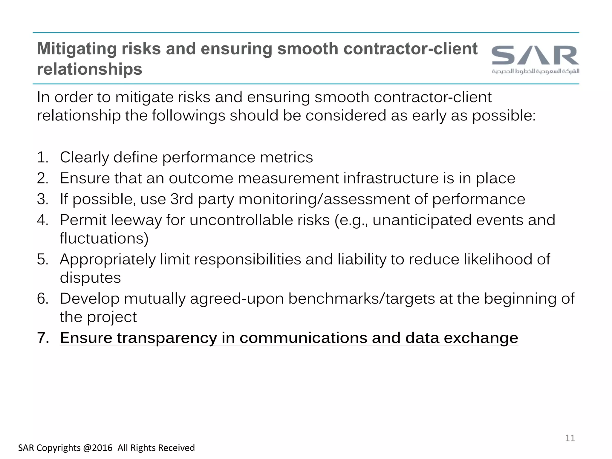 Mitigating risks and ensuring smooth contractor-client
relationships
In order to mitigate risks and ensuring smooth contractor-client
relationship the followings should be considered as early as possible:
1. Clearly define performance metrics
2. Ensure that an outcome measurement infrastructure is in place
3. If possible, use 3rd party monitoring/assessment of performance
4. Permit leeway for uncontrollable risks (e.g., unanticipated events and
fluctuations)
5. Appropriately limit responsibilities and liability to reduce likelihood of
disputes
6. Develop mutually agreed-upon benchmarks/targets at the beginning of
the project
7. Ensure transparency in communications and data exchange
SAR Copyrights @2016 All Rights Received
11
 