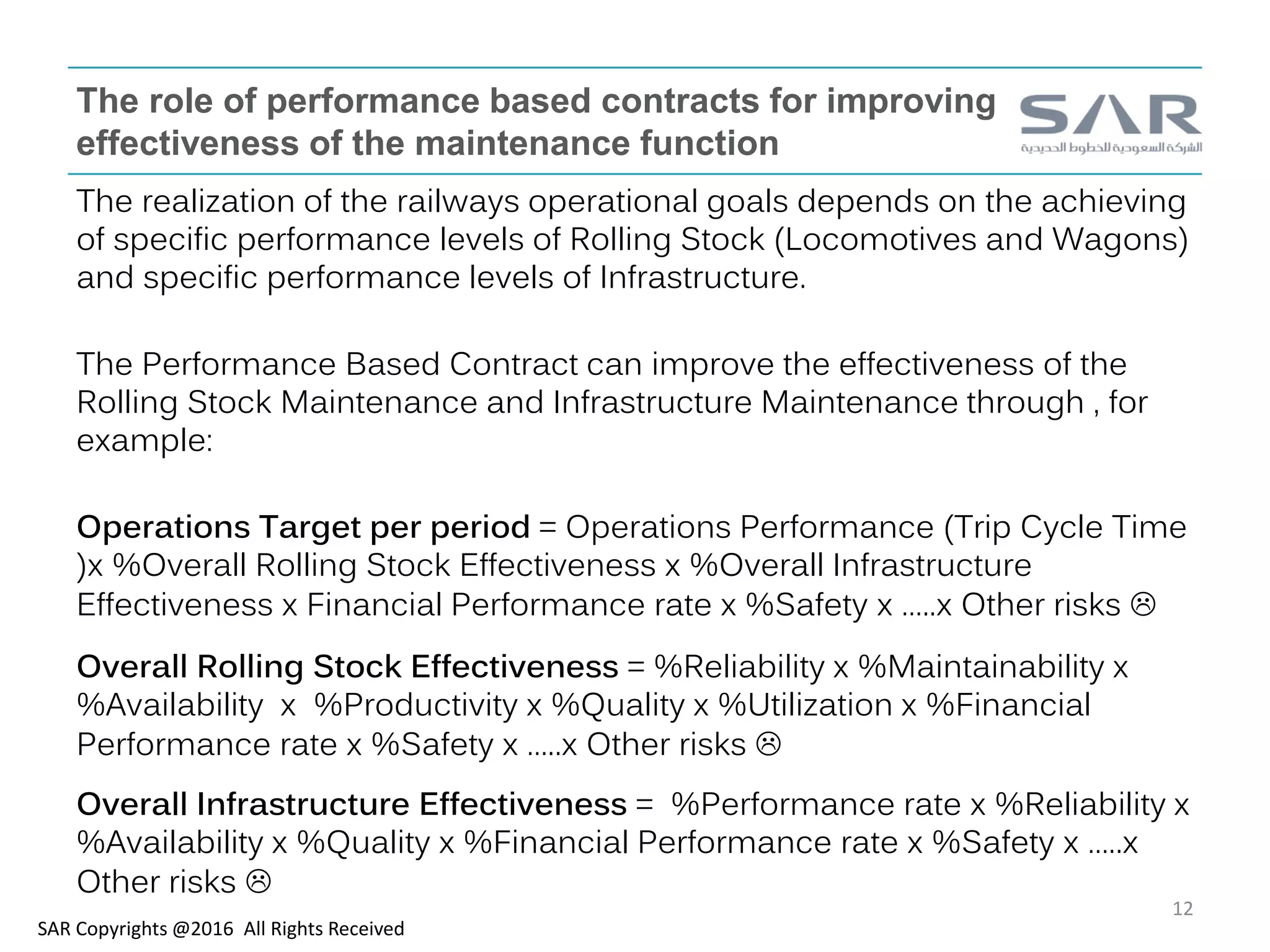 The role of performance based contracts for improving
effectiveness of the maintenance function
The realization of the railways operational goals depends on the achieving
of specific performance levels of Rolling Stock (Locomotives and Wagons)
and specific performance levels of Infrastructure.
The Performance Based Contract can improve the effectiveness of the
Rolling Stock Maintenance and Infrastructure Maintenance through , for
example:
Operations Target per period = Operations Performance (Trip Cycle Time
)x %Overall Rolling Stock Effectiveness x %Overall Infrastructure
Effectiveness x Financial Performance rate x %Safety x …..x Other risks 
Overall Rolling Stock Effectiveness = %Reliability x %Maintainability x
%Availability x %Productivity x %Quality x %Utilization x %Financial
Performance rate x %Safety x …..x Other risks 
Overall Infrastructure Effectiveness = %Performance rate x %Reliability x
%Availability x %Quality x %Financial Performance rate x %Safety x …..x
Other risks 
SAR Copyrights @2016 All Rights Received
12
 