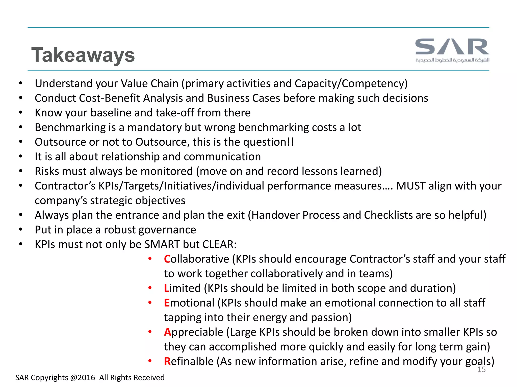Takeaways
SAR Copyrights @2016 All Rights Received
15
• Understand your Value Chain (primary activities and Capacity/Competency)
• Conduct Cost-Benefit Analysis and Business Cases before making such decisions
• Know your baseline and take-off from there
• Benchmarking is a mandatory but wrong benchmarking costs a lot
• Outsource or not to Outsource, this is the question!!
• It is all about relationship and communication
• Risks must always be monitored (move on and record lessons learned)
• Contractor’s KPIs/Targets/Initiatives/individual performance measures…. MUST align with your
company’s strategic objectives
• Always plan the entrance and plan the exit (Handover Process and Checklists are so helpful)
• Put in place a robust governance
• KPIs must not only be SMART but CLEAR:
• Collaborative (KPIs should encourage Contractor’s staff and your staff
to work together collaboratively and in teams)
• Limited (KPIs should be limited in both scope and duration)
• Emotional (KPIs should make an emotional connection to all staff
tapping into their energy and passion)
• Appreciable (Large KPIs should be broken down into smaller KPIs so
they can accomplished more quickly and easily for long term gain)
• Refinalble (As new information arise, refine and modify your goals)
 