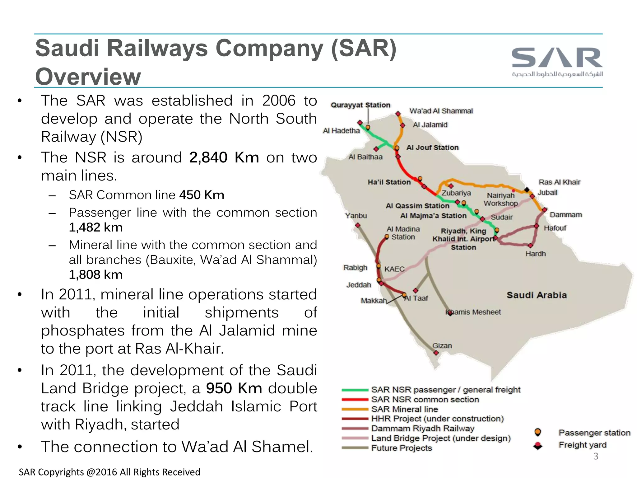 Saudi Railways Company (SAR)
Overview
• The SAR was established in 2006 to
develop and operate the North South
Railway (NSR)
• The NSR is around 2,840 Km on two
main lines.
– SAR Common line 450 Km
– Passenger line with the common section
1,482 km
– Mineral line with the common section and
all branches (Bauxite, Wa’ad Al Shammal)
1,808 km
• In 2011, mineral line operations started
with the initial shipments of
phosphates from the Al Jalamid mine
to the port at Ras Al-Khair.
• In 2011, the development of the Saudi
Land Bridge project, a 950 Km double
track line linking Jeddah Islamic Port
with Riyadh, started
• The connection to Wa’ad Al Shamel.
SAR Copyrights @2016 All Rights Received
3
 
