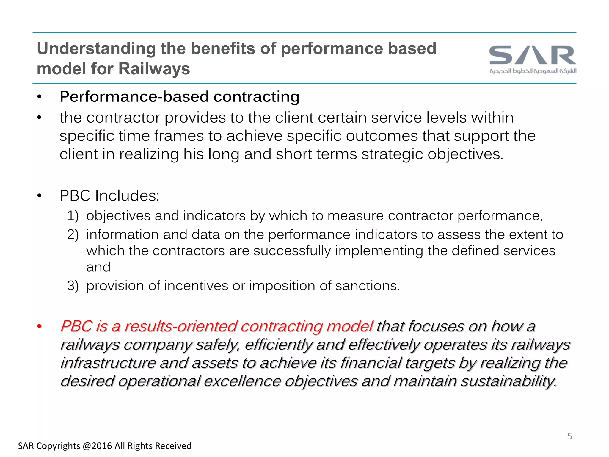 Understanding the benefits of performance based
model for Railways
• Performance-based contracting
• the contractor provides to the client certain service levels within
specific time frames to achieve specific outcomes that support the
client in realizing his long and short terms strategic objectives.
• PBC Includes:
1) objectives and indicators by which to measure contractor performance,
2) information and data on the performance indicators to assess the extent to
which the contractors are successfully implementing the defined services
and
3) provision of incentives or imposition of sanctions.
• PBC is a results-oriented contracting model that focuses on how a
railways company safely, efficiently and effectively operates its railways
infrastructure and assets to achieve its financial targets by realizing the
desired operational excellence objectives and maintain sustainability.
SAR Copyrights @2016 All Rights Received
5
 