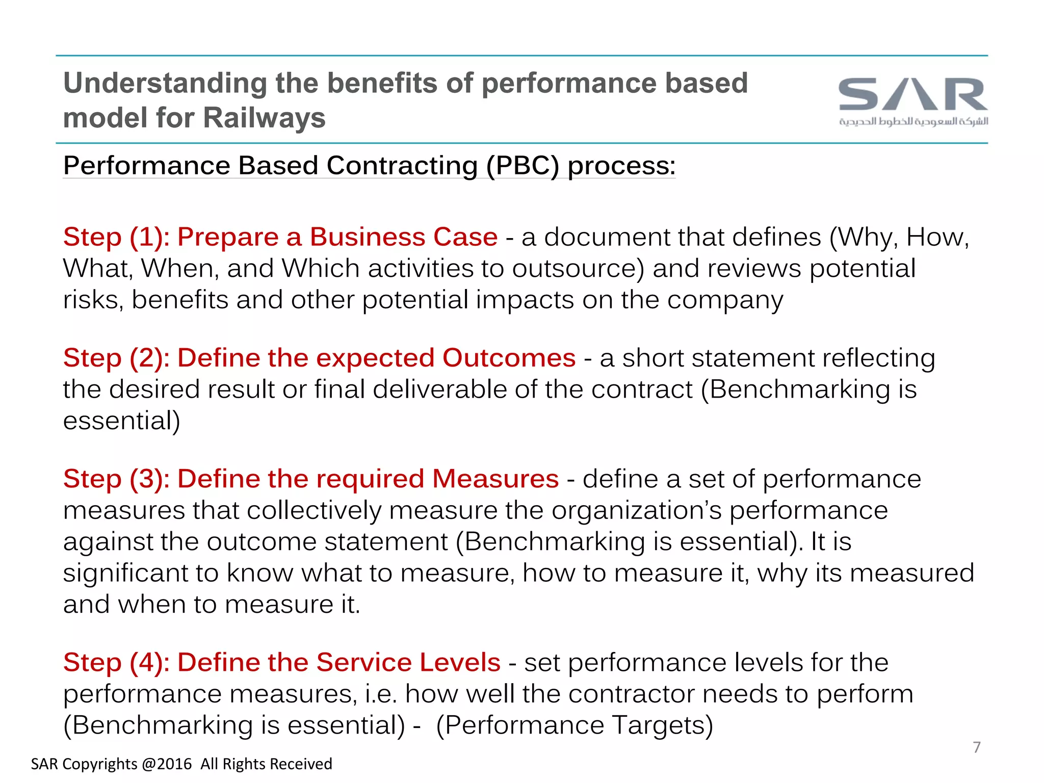 Understanding the benefits of performance based
model for Railways
Performance Based Contracting (PBC) process:
Step (1): Prepare a Business Case - a document that defines (Why, How,
What, When, and Which activities to outsource) and reviews potential
risks, benefits and other potential impacts on the company
Step (2): Define the expected Outcomes - a short statement reflecting
the desired result or final deliverable of the contract (Benchmarking is
essential)
Step (3): Define the required Measures - define a set of performance
measures that collectively measure the organization’s performance
against the outcome statement (Benchmarking is essential). It is
significant to know what to measure, how to measure it, why its measured
and when to measure it.
Step (4): Define the Service Levels - set performance levels for the
performance measures, i.e. how well the contractor needs to perform
(Benchmarking is essential) - (Performance Targets)
SAR Copyrights @2016 All Rights Received
7
 