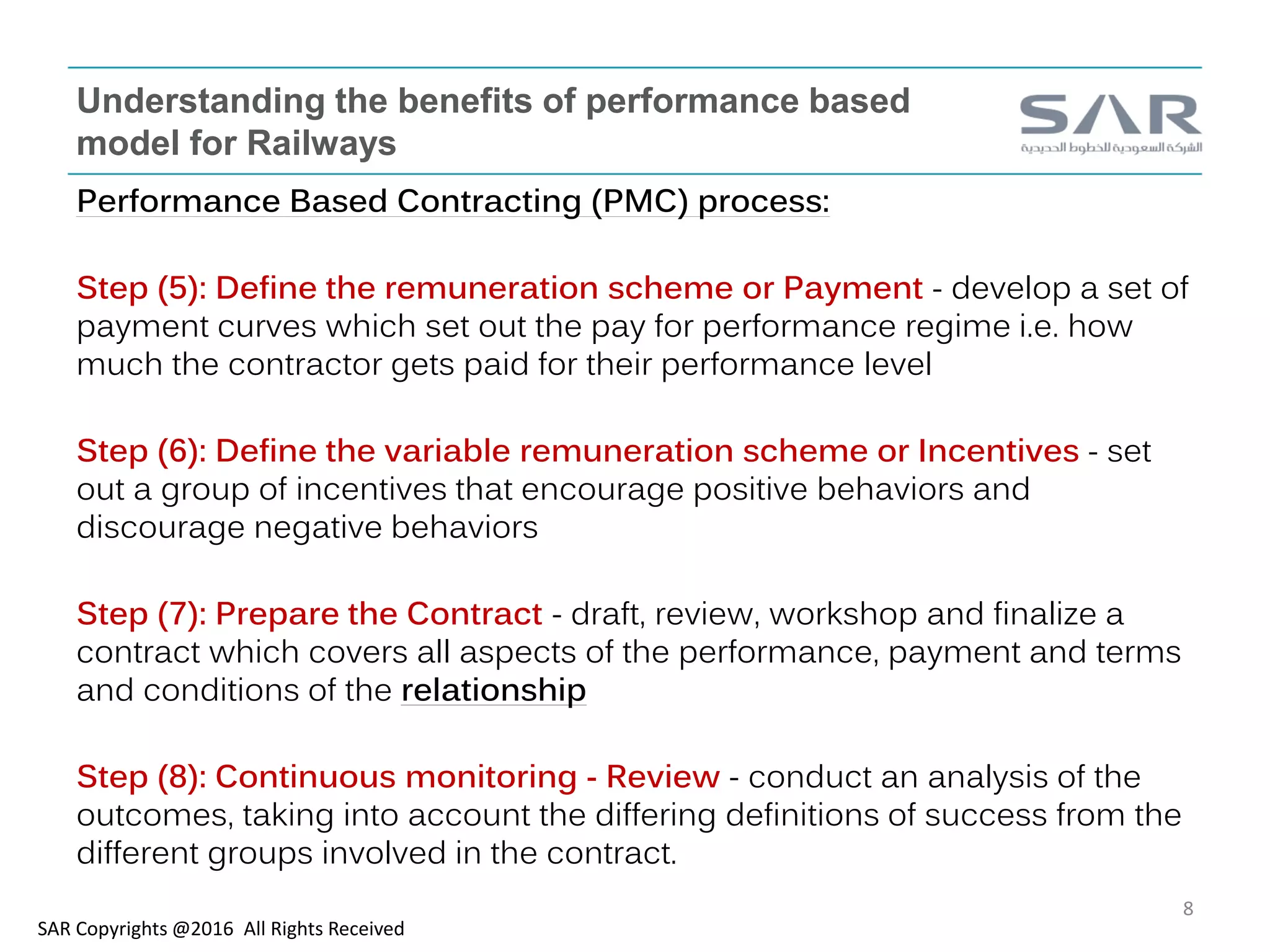 Understanding the benefits of performance based
model for Railways
Performance Based Contracting (PMC) process:
Step (5): Define the remuneration scheme or Payment - develop a set of
payment curves which set out the pay for performance regime i.e. how
much the contractor gets paid for their performance level
Step (6): Define the variable remuneration scheme or Incentives - set
out a group of incentives that encourage positive behaviors and
discourage negative behaviors
Step (7): Prepare the Contract - draft, review, workshop and finalize a
contract which covers all aspects of the performance, payment and terms
and conditions of the relationship
Step (8): Continuous monitoring - Review - conduct an analysis of the
outcomes, taking into account the differing definitions of success from the
different groups involved in the contract.
SAR Copyrights @2016 All Rights Received
8
 