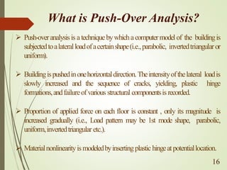 What is Push-Over Analysis?
➢ Push-overanalysisis atechniquebywhichacomputermodelof the buildingis
subjectedtoalateralloadofacertainshape(i.e.,parabolic, invertedtriangularor
uniform).
➢ Buildingispushedinonehorizontaldirection.Theintensityofthelateral loadis
slowly increased and the sequence of cracks, yielding, plastic hinge
formations,andfailureofvarious structural componentsisrecorded.
➢ Proportion of applied force on each floor is constant , only its magnitude is
increased gradually (i.e., Load pattern may be 1st mode shape, parabolic,
uniform,invertedtriangular etc.).
➢ Materialnonlinearityismodeledbyinsertingplastichingeatpotentiallocation.
16
 