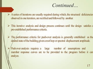 Continued…
➢ Aseriesofiterationsareusuallyrequiredduringwhich,thestructural deficiencies
observedinoneiteration,arerectifiedandfollowedby another.
➢ This iterative analysis and design process continues until the design satisfies a
pre-established performancecriteria.
➢ The performance criteria for push-over analysis is generally established as the
desiredstateofthebuildinggivenaroof-toporspectral displacementamplitude.
➢ Pushoveranalysis requires a large number of assumptions and
member response curves are to be provided to the program before it can
analyze.
. 17
 