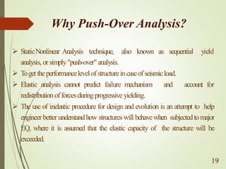 Why Push-Over Analysis?
➢ StaticNonlinear Analysis technique, also known as sequential yield
analysis, orsimply"push-over"analysis.
➢ Togettheperformancelevelofstructureincaseofseismicload.
➢ Elastic analysis cannot predict failure mechanism and account for
redistributionofforcesduringprogressive yielding.
➢ The use of inelastic procedure for design and evolution is an attempt to help
engineerbetterunderstandhow structureswill behavewhen subjectedtomajor
EQ, where it is assumed that the elastic capacity of the structure will be
exceeded.
19
 
