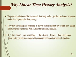 Why Linear Time History Analysis?
➢ To get the variation of forces at each time step and to get the maximum response
underthetheparticulartimehistory.
➢ To verify the design of structure. If forces in the member are within the design
forces,thennoneedtodoNon-Linear timehistoryanalysis.
➢ If the forces are exceeding the design forces, thenNon-Linear
time historyanalysisisrequired tounderstandtheperformanceofstructure.
21
 