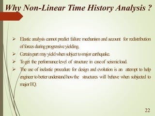 Why Non-Linear Time History Analysis ?
➢ Elastic analysis cannot predict failure mechanism andaccount for redistribution
offorcesduringprogressiveyielding.
➢ Certainpartmayyieldwhensubjecttomajorearthquake.
➢ T
oget the performancelevel of structure in caseof seismicload.
➢ The use of inelastic procedure for design and evolution is an attempt to help
engineertobetterunderstandhowthe structures will behave when subjected to
majorEQ.
22
 