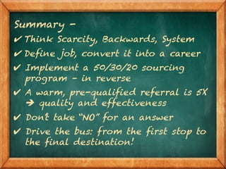 Summary -
✔ Think Scarcity, Backwards, System
✔ Define job, convert it into a career
✔  Implement a 50/30/20 sourcing
program – in reverse
✔  A warm, pre-qualified referral is 5X
è quality and effectiveness
✔  Don’t take “NO” for an answer
✔  Drive the bus: from the first stop to
the final destination!
 