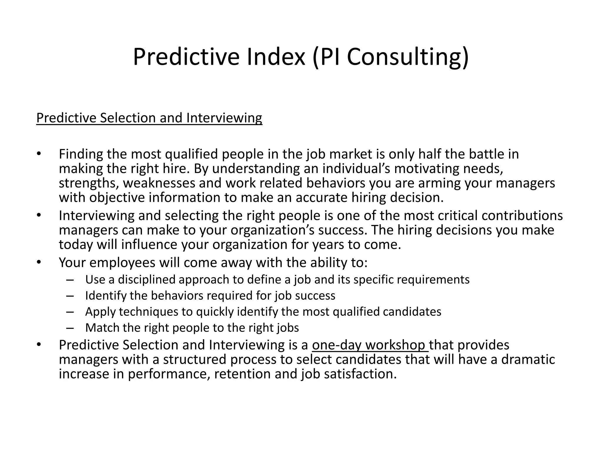 Predictive Index (PI Consulting)Predictive Selection and InterviewingFinding the most qualified people in the job market is only half the battle in making the right hire. By understanding an individual’s motivating needs, strengths, weaknesses and work related behaviors you are arming your managers with objective information to make an accurate hiring decision. Interviewing and selecting the right people is one of the most critical contributions managers can make to your organization’s success. The hiring decisions you make today will influence your organization for years to come. Your employees will come away with the ability to:Use a disciplined approach to define a job and its specific requirements Identify the behaviors required for job success Apply techniques to quickly identify the most qualified candidates Match the right people to the right jobs Predictive Selection and Interviewing is a one-day workshop that provides managers with a structured process to select candidates that will have a dramatic increase in performance, retention and job satisfaction.