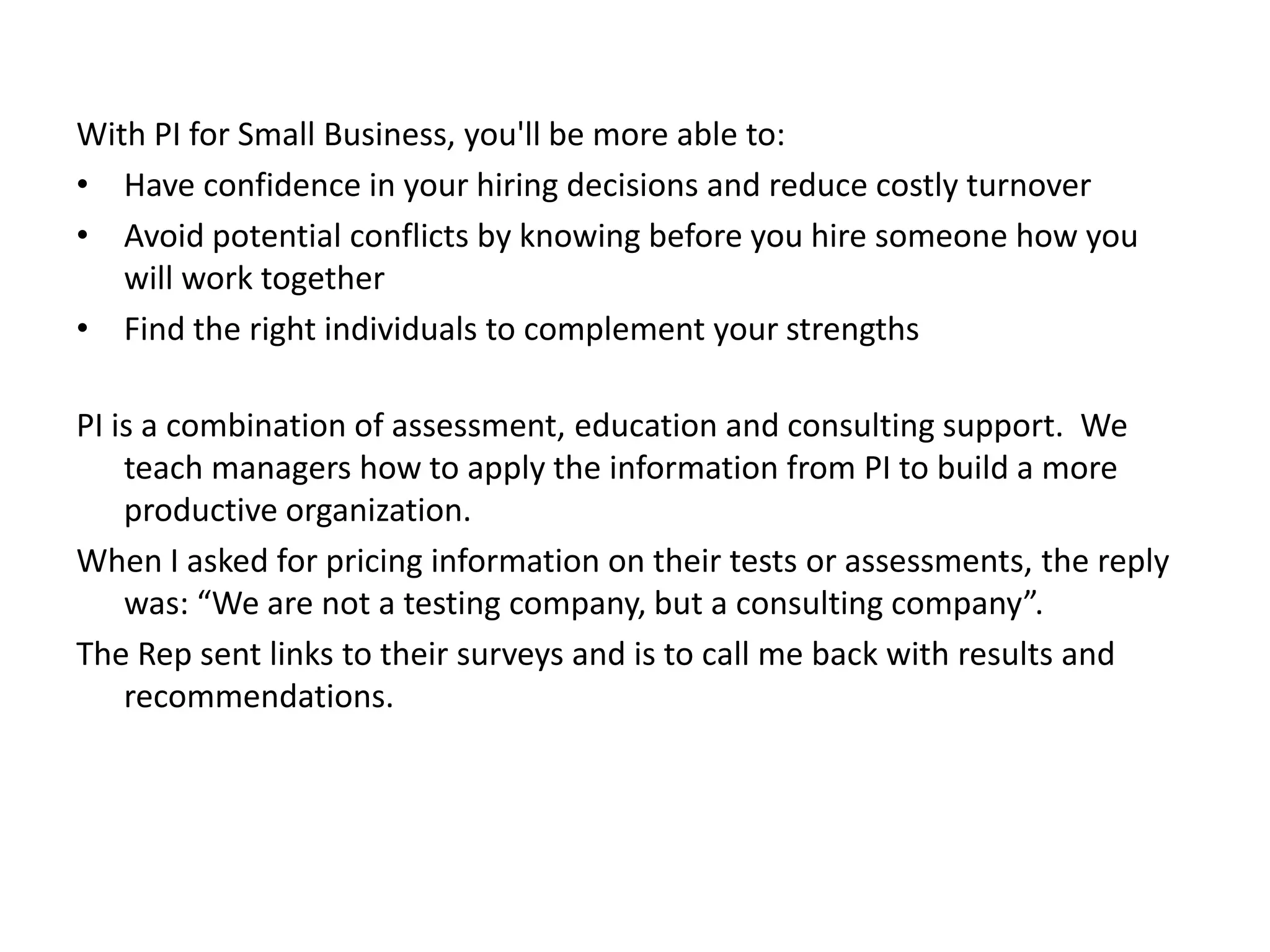 With PI for Small Business, you'll be more able to:Have confidence in your hiring decisions and reduce costly turnoverAvoid potential conflicts by knowing before you hire someone how you will work togetherFind the right individuals to complement your strengthsPI is a combination of assessment, education and consulting support.  We teach managers how to apply the information from PI to build a more productive organization. When I asked for pricing information on their tests or assessments, the reply was: “We are not a testing company, but a consulting company”.The Rep sent links to their surveys and is to call me back with results and recommendations. 