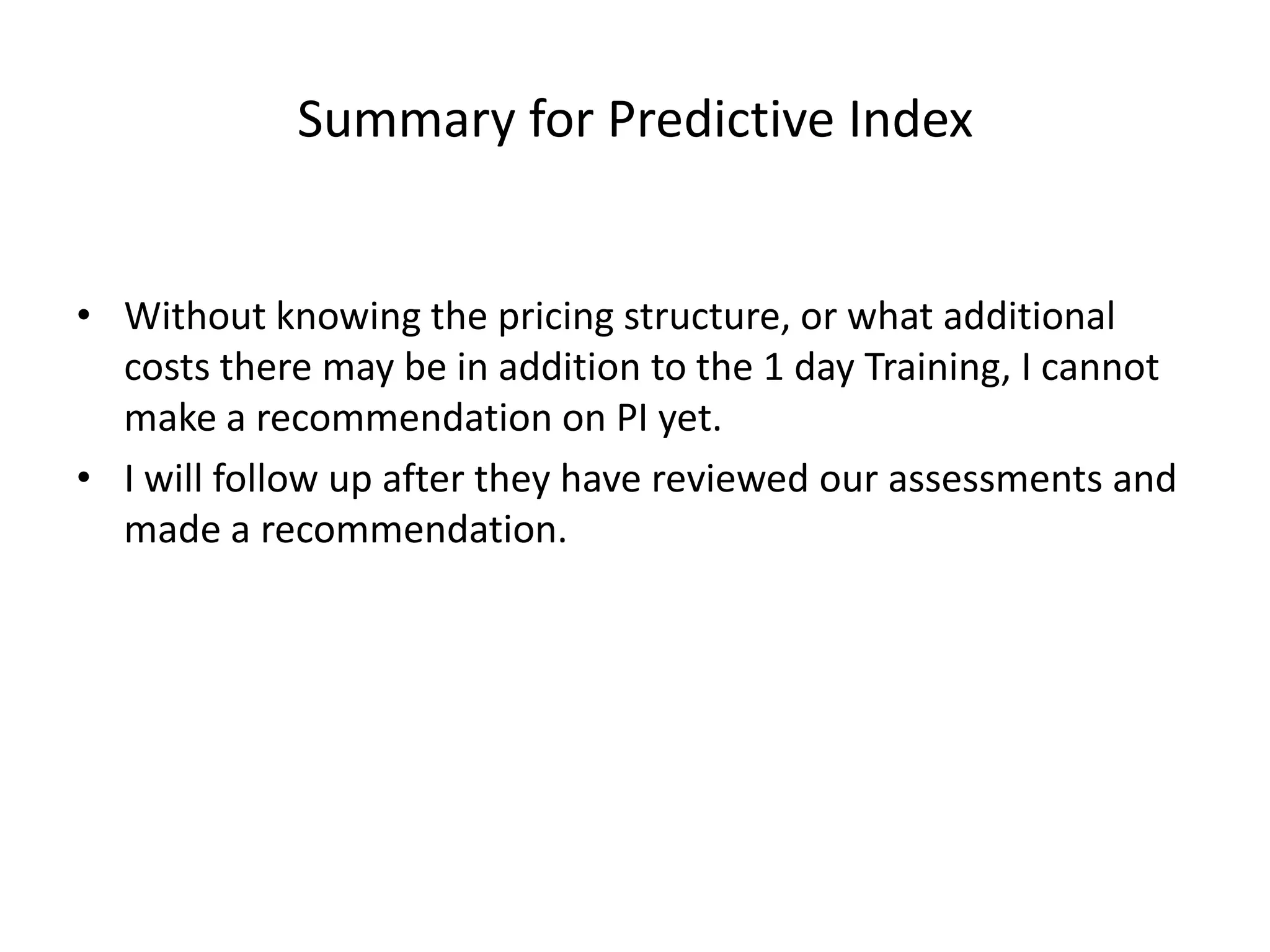 Summary for Predictive IndexWithout knowing the pricing structure, or what additional costs there may be in addition to the 1 day Training, I cannot make a recommendation on PI yet.I will follow up after they have reviewed our assessments and made a recommendation.