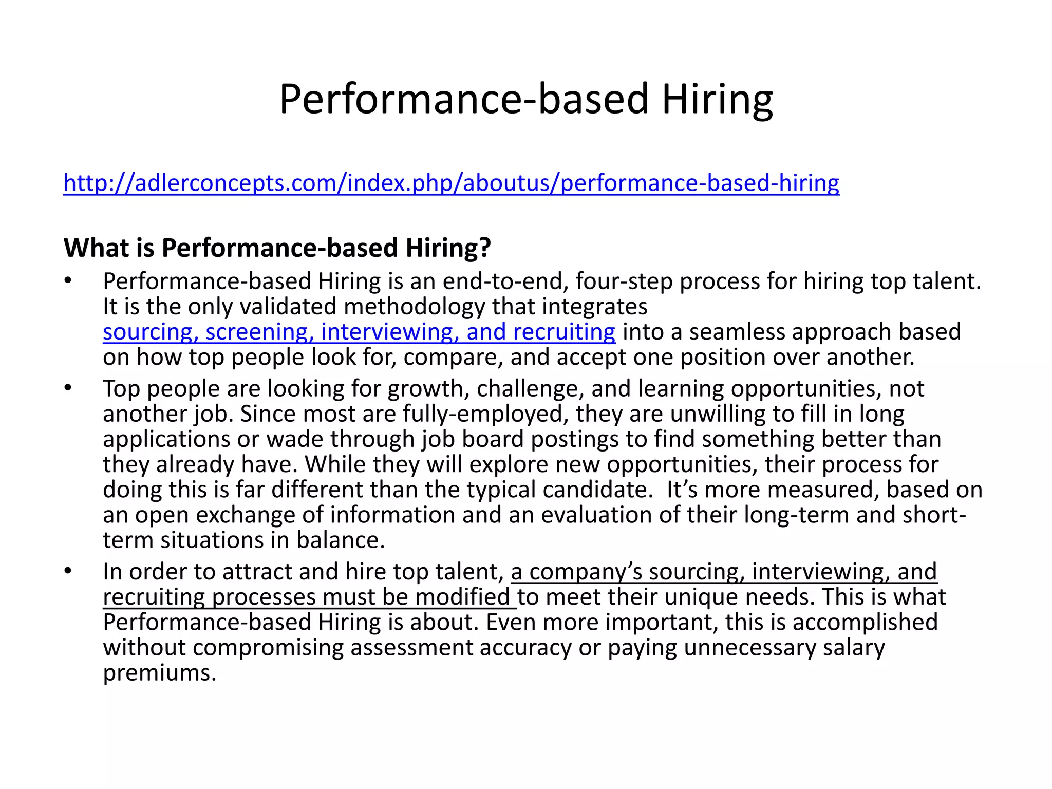 Performance-based Hiringhttp://adlerconcepts.com/index.php/aboutus/performance-based-hiring What is Performance-based Hiring?Performance-based Hiring is an end-to-end, four-step process for hiring top talent. It is the only validated methodology that integrates sourcing, screening, interviewing, and recruiting into a seamless approach based on how top people look for, compare, and accept one position over another.Top people are looking for growth, challenge, and learning opportunities, not another job. Since most are fully-employed, they are unwilling to fill in long applications or wade through job board postings to find something better than they already have. While they will explore new opportunities, their process for doing this is far different than the typical candidate.  It’s more measured, based on an open exchange of information and an evaluation of their long-term and short-term situations in balance.In order to attract and hire top talent, a company’s sourcing, interviewing, and recruiting processes must be modified to meet their unique needs. This is what Performance-based Hiring is about. Even more important, this is accomplished without compromising assessment accuracy or paying unnecessary salary premiums.