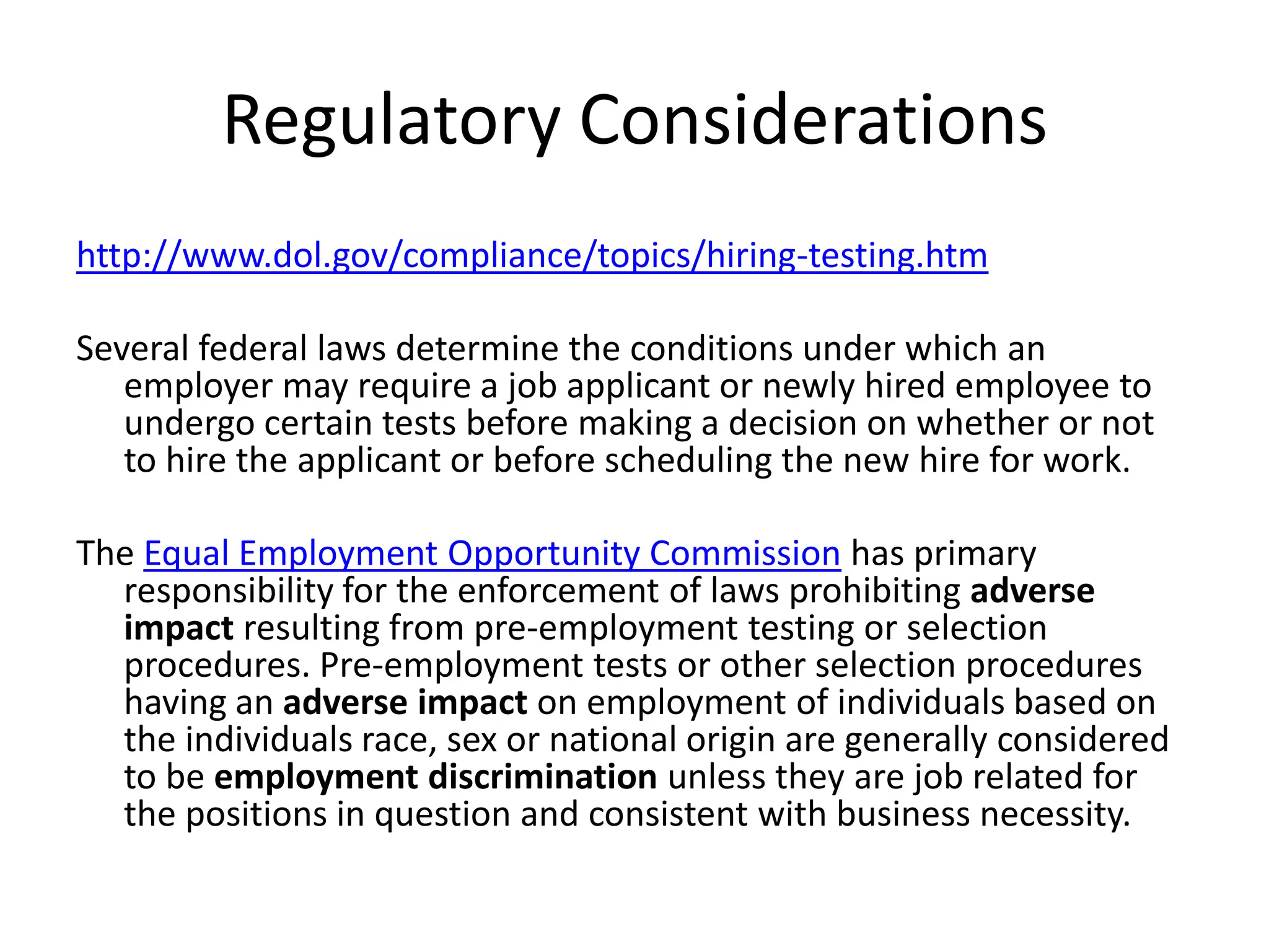 Regulatory Considerationshttp://www.dol.gov/compliance/topics/hiring-testing.htmSeveral federal laws determine the conditions under which an employer may require a job applicant or newly hired employee to undergo certain tests before making a decision on whether or not to hire the applicant or before scheduling the new hire for work. The Equal Employment Opportunity Commission has primary responsibility for the enforcement of laws prohibiting adverse impact resulting from pre-employment testing or selection procedures. Pre-employment tests or other selection procedures having an adverse impact on employment of individuals based on the individuals race, sex or national origin are generally considered to be employment discrimination unless they are job related for the positions in question and consistent with business necessity. 