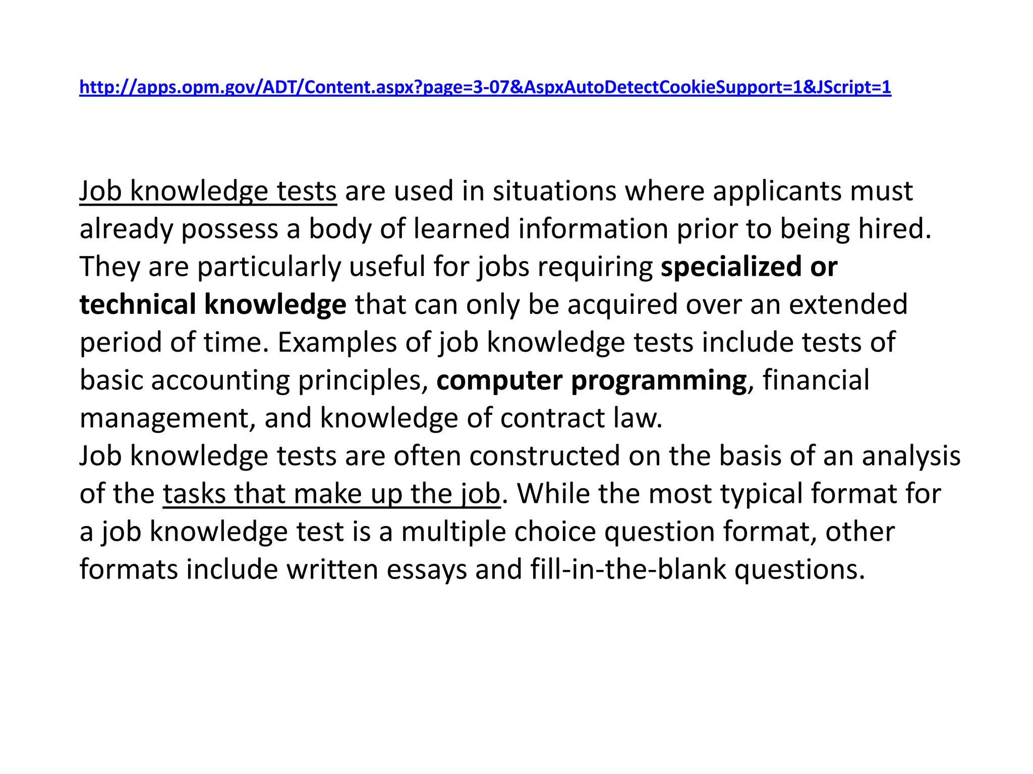 http://apps.opm.gov/ADT/Content.aspx?page=3-07&AspxAutoDetectCookieSupport=1&JScript=1Job knowledge tests are used in situations where applicants must already possess a body of learned information prior to being hired. They are particularly useful for jobs requiring specialized or technical knowledge that can only be acquired over an extended period of time. Examples of job knowledge tests include tests of basic accounting principles, computer programming, financial management, and knowledge of contract law. Job knowledge tests are often constructed on the basis of an analysis of the tasks that make up the job. While the most typical format for a job knowledge test is a multiple choice question format, other formats include written essays and fill-in-the-blank questions.