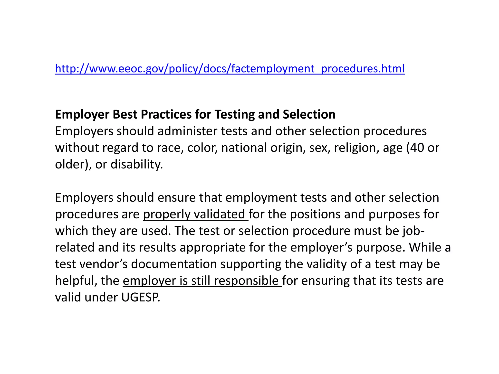 http://www.eeoc.gov/policy/docs/factemployment_procedures.htmlEmployer Best Practices for Testing and SelectionEmployers should administer tests and other selection procedures without regard to race, color, national origin, sex, religion, age (40 or older), or disability.Employers should ensure that employment tests and other selection procedures are properly validated for the positions and purposes for which they are used. The test or selection procedure must be job-related and its results appropriate for the employer’s purpose. While a test vendor’s documentation supporting the validity of a test may be helpful, the employer is still responsible for ensuring that its tests are valid under UGESP.